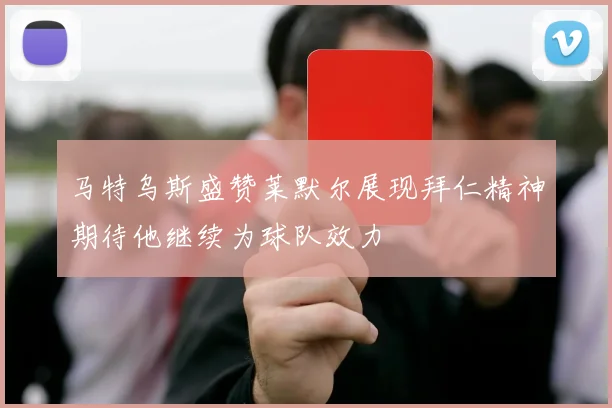 马特乌斯盛赞莱默尔展现拜仁精神期待他继续为球队效力