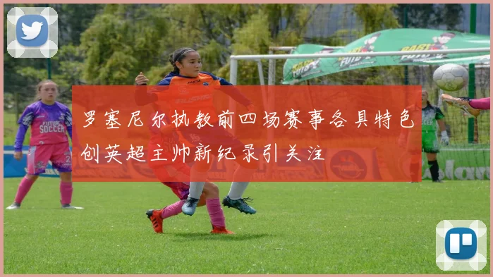 罗塞尼尔执教前四场赛事各具特色创英超主帅新纪录引关注