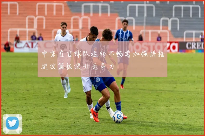申京直言球队运转不畅需加强拼抢进攻篮板提升竞争力