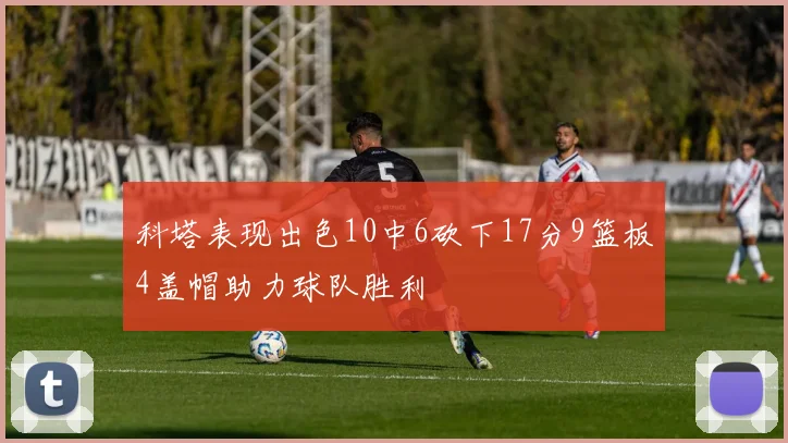 科塔表现出色10中6砍下17分9篮板4盖帽助力球队胜利