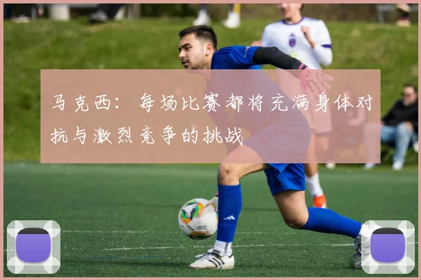 马克西：每场比赛都将充满身体对抗与激烈竞争的挑战