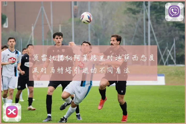 莫雷托揭秘阿莱格里对迪萨西态度及对马特塔引进的不同看法