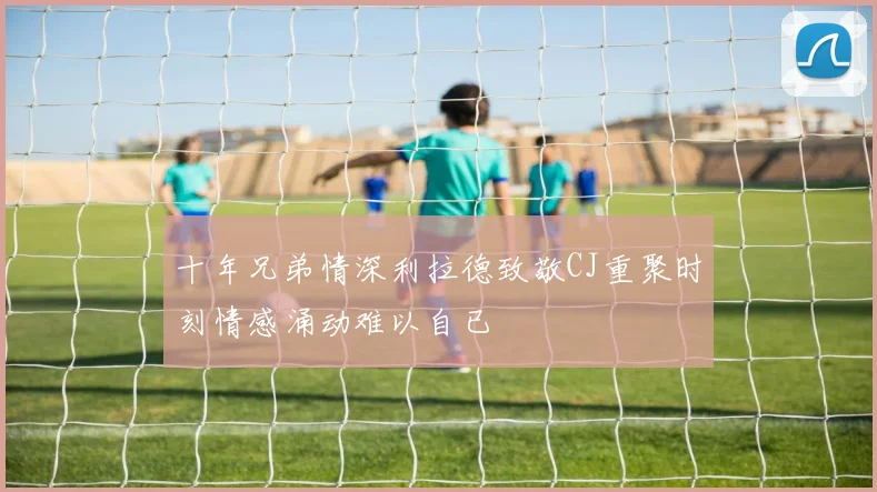 十年兄弟情深利拉德致敬CJ重聚时刻情感涌动难以自已