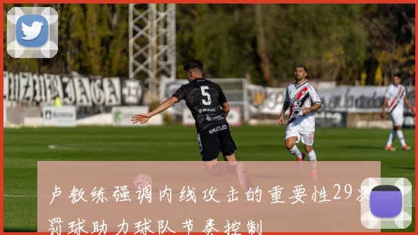 卢教练强调内线攻击的重要性29次罚球助力球队节奏控制