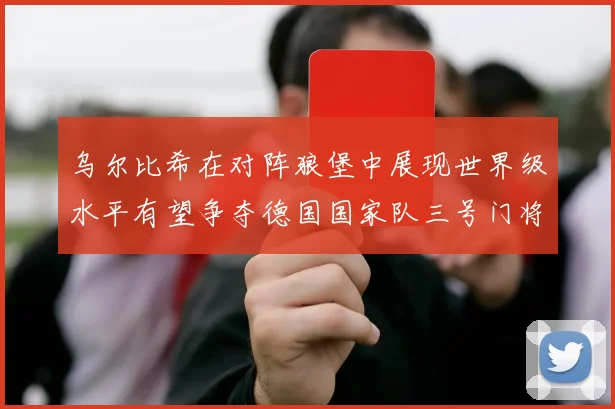 乌尔比希在对阵狼堡中展现世界级水平有望争夺德国国家队三号门将位置