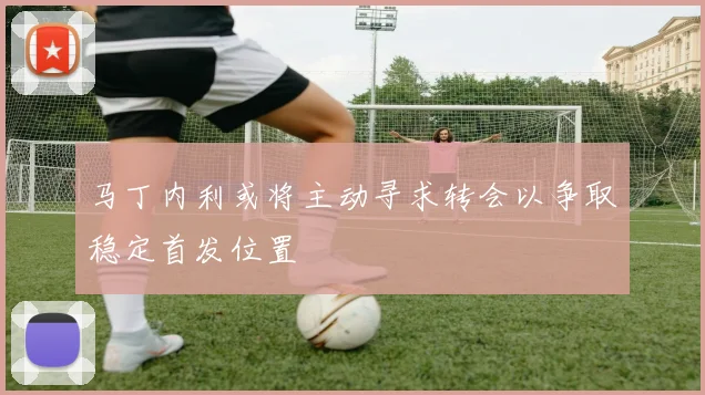马丁内利或将主动寻求转会以争取稳定首发位置