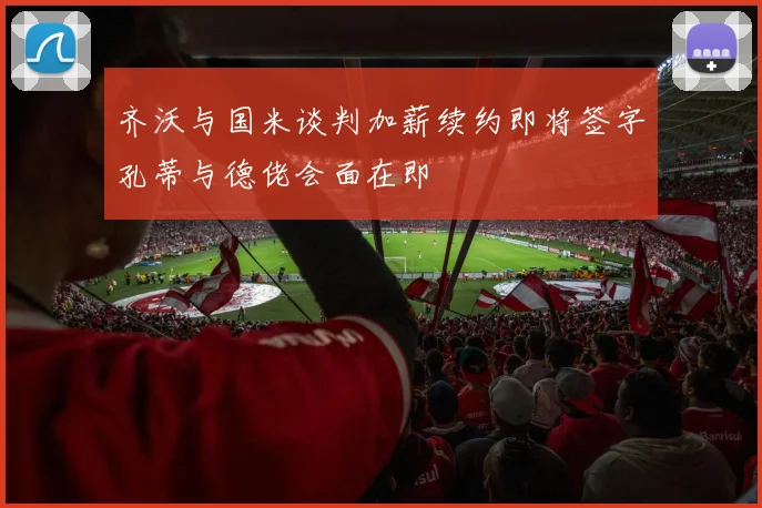 齐沃与国米谈判加薪续约即将签字孔蒂与德佬会面在即
