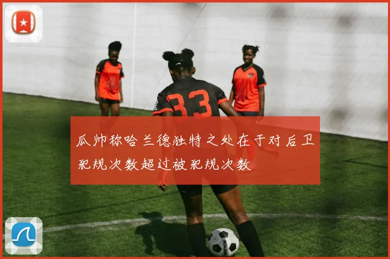 瓜帅称哈兰德独特之处在于对后卫犯规次数超过被犯规次数